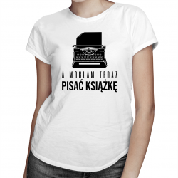 A mogłam teraz pisać książkę - damska koszulka na prezent dla pisarki