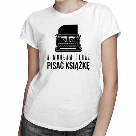 A mogłam teraz pisać książkę - damska koszulka na prezent dla pisarki